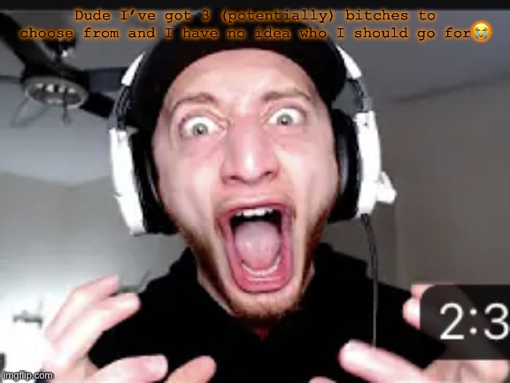 My honest reaction | Dude I’ve got 3 (potentially) bitches to choose from and I have no idea who I should go for😭 | image tagged in my honest reaction | made w/ Imgflip meme maker
