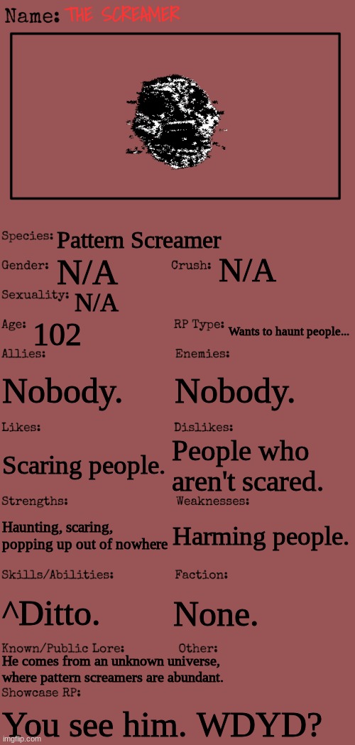 The Screamer... | THE SCREAMER; Pattern Screamer; N/A; N/A; N/A; 102; Wants to haunt people... Nobody. Nobody. People who aren't scared. Scaring people. Harming people. Haunting, scaring, popping up out of nowhere; ^Ditto. None. He comes from an unknown universe, where pattern screamers are abundant. You see him. WDYD? | image tagged in new oc showcase for rp stream | made w/ Imgflip meme maker