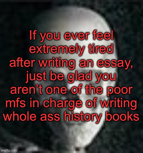 . | If you ever feel extremely tired after writing an essay, just be glad you aren’t one of the poor mfs in charge of writing whole ass history books | image tagged in skull | made w/ Imgflip meme maker