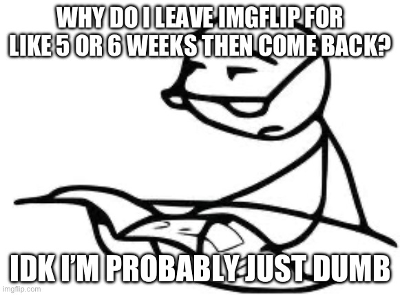 I guess I’m just stupid | WHY DO I LEAVE IMGFLIP FOR LIKE 5 OR 6 WEEKS THEN COME BACK? IDK I’M PROBABLY JUST DUMB | image tagged in memes,cereal guy's daddy | made w/ Imgflip meme maker