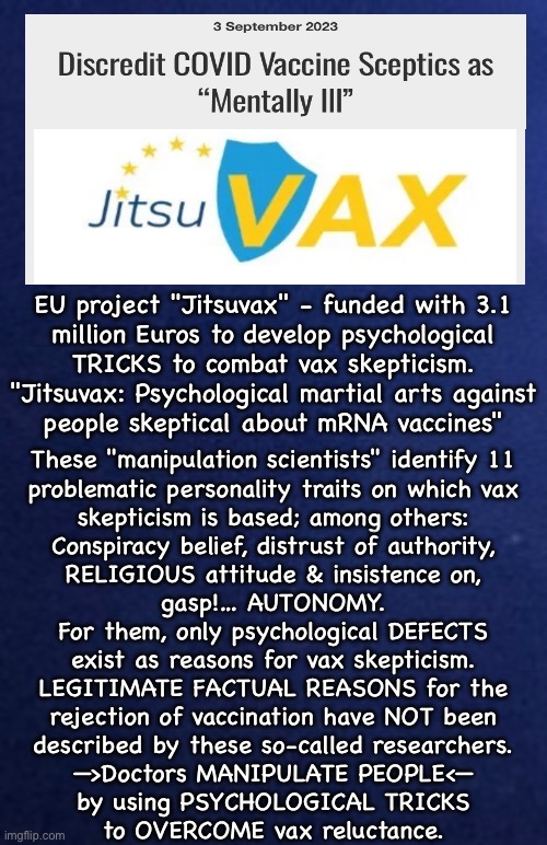 Oh, well…. NOW I trust doctors | EU project "Jitsuvax" - funded with 3.1
million Euros to develop psychological
TRICKS to combat vax skepticism.

"Jitsuvax: Psychological martial arts against
people skeptical about mRNA vaccines"; These "manipulation scientists" identify 11
problematic personality traits on which vax
skepticism is based; among others:
Conspiracy belief, distrust of authority,
RELIGIOUS attitude & insistence on,
gasp!… AUTONOMY.
For them, only psychological DEFECTS
exist as reasons for vax skepticism.
LEGITIMATE FACTUAL REASONS for the
rejection of vaccination have NOT been
described by these so-called researchers.

—>Doctors MANIPULATE PEOPLE<—
by using PSYCHOLOGICAL TRICKS
to OVERCOME vax reluctance. | image tagged in memes,i hope u see how much bullshit this all is,vax skepticism because its deadly poison,all u fjb voters should kissmyass | made w/ Imgflip meme maker