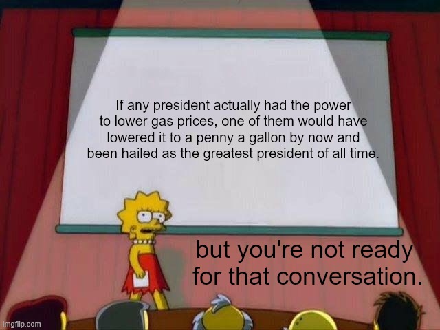 Lisa Simpson's Presentation | If any president actually had the power to lower gas prices, one of them would have lowered it to a penny a gallon by now and been hailed as the greatest president of all time. but you're not ready 
for that conversation. | image tagged in lisa simpson's presentation,scumbag republicans,crying democrats,lies,bullshit | made w/ Imgflip meme maker