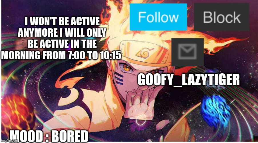 sorry had to put it here I had no place else | I WON'T BE ACTIVE ANYMORE I WILL ONLY BE ACTIVE IN THE MORNING FROM 7:00 TO 10:15; GOOFY_LAZYTIGER; MOOD : BORED | image tagged in goofylazy_tiger new announcement temp | made w/ Imgflip meme maker