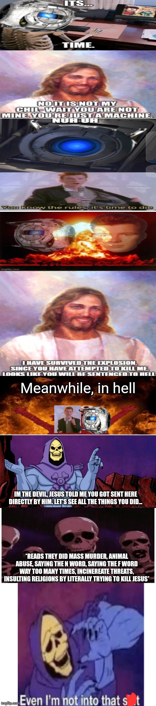 Saved | Meanwhile, in hell; IM THE DEVIL, JESUS TOLD ME YOU GOT SENT HERE DIRECTLY BY HIM. LET'S SEE ALL THE THINGS YOU DID... *READS THEY DID MASS MURDER, ANIMAL ABUSE, SAYING THE N WORD, SAYING THE F WORD WAY TOO MANY TIMES, INCINEREATE THREATS, INSULTING RELIGIONS BY LITERALLY TRYING TO KILL JESUS* | image tagged in memes | made w/ Imgflip meme maker