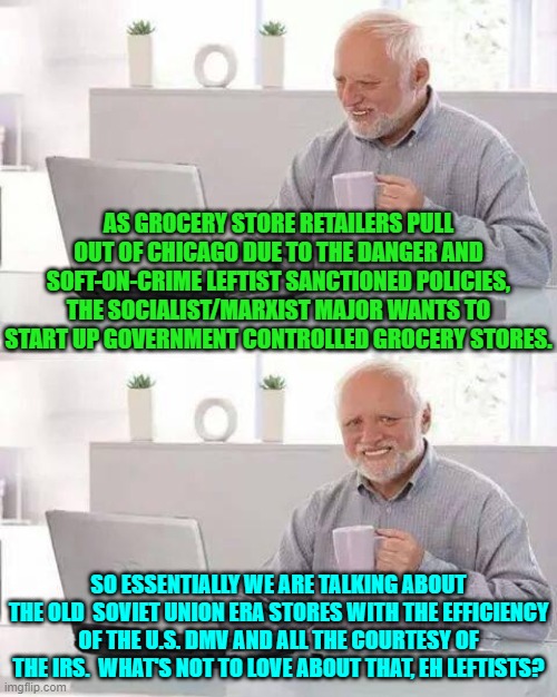 The TRUE leftist leadership's Utopian Dream . . . the one that they DON'T Tell their useful idiots about. | AS GROCERY STORE RETAILERS PULL OUT OF CHICAGO DUE TO THE DANGER AND SOFT-ON-CRIME LEFTIST SANCTIONED POLICIES, THE SOCIALIST/MARXIST MAJOR WANTS TO START UP GOVERNMENT CONTROLLED GROCERY STORES. SO ESSENTIALLY WE ARE TALKING ABOUT THE OLD  SOVIET UNION ERA STORES WITH THE EFFICIENCY OF THE U.S. DMV AND ALL THE COURTESY OF THE IRS.  WHAT'S NOT TO LOVE ABOUT THAT, EH LEFTISTS? | image tagged in hide the pain harold | made w/ Imgflip meme maker