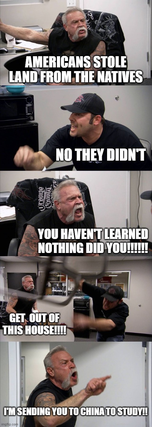 American Chopper Argument | AMERICANS STOLE LAND FROM THE NATIVES; NO THEY DIDN'T; YOU HAVEN'T LEARNED NOTHING DID YOU!!!!!! GET  OUT OF THIS HOUSE!!!! I'M SENDING YOU TO CHINA TO STUDY!! | image tagged in memes,american chopper argument,funny,funny memes | made w/ Imgflip meme maker