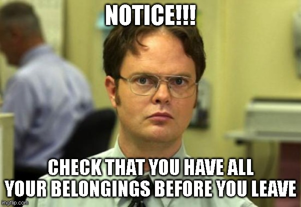 Dwight Schrute | NOTICE!!! CHECK THAT YOU HAVE ALL YOUR BELONGINGS BEFORE YOU LEAVE | image tagged in memes,dwight schrute | made w/ Imgflip meme maker