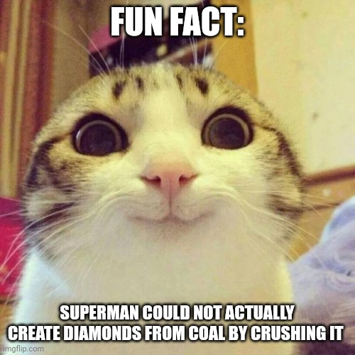 Superman can't create diamonds | FUN FACT:; SUPERMAN COULD NOT ACTUALLY CREATE DIAMONDS FROM COAL BY CRUSHING IT | image tagged in memes,smiling cat,superman,fun fact | made w/ Imgflip meme maker