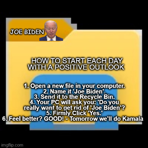 how to get rid of joe biden | JOE BIDEN; HOW TO START EACH DAY WITH A POSITIVE OUTLOOK; 1. Open a new file in your computer.
2. Name it 'Joe Biden'.
3. Send it to the Recycle Bin.
4. Your PC will ask you: 'Do you really want to get rid of 'Joe Biden'?
5. Firmly Click 'Yes.'
6. Feel better? GOOD! - Tomorrow we'll do Kamala | image tagged in joe biden,election 2024,biden,kamala,democrat,file folder | made w/ Imgflip meme maker