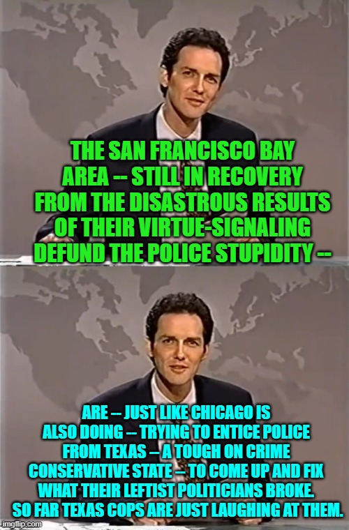 Go ahead leftists and finish defunding the police in all of your Dem Party controlled cities and town. | THE SAN FRANCISCO BAY AREA -- STILL IN RECOVERY FROM THE DISASTROUS RESULTS OF THEIR VIRTUE-SIGNALING DEFUND THE POLICE STUPIDITY --; ARE -- JUST LIKE CHICAGO IS ALSO DOING -- TRYING TO ENTICE POLICE FROM TEXAS -- A TOUGH ON CRIME CONSERVATIVE STATE -- TO COME UP AND FIX WHAT THEIR LEFTIST POLITICIANS BROKE.  SO FAR TEXAS COPS ARE JUST LAUGHING AT THEM. | image tagged in weekend update with norm | made w/ Imgflip meme maker
