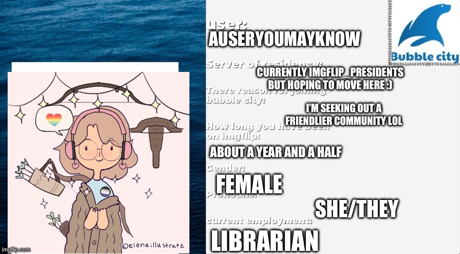 Heyo :) | AUSERYOUMAYKNOW; CURRENTLY IMGFLIP_PRESIDENTS BUT HOPING TO MOVE HERE :); I’M SEEKING OUT A FRIENDLIER COMMUNITY LOL; ABOUT A YEAR AND A HALF; FEMALE; SHE/THEY; LIBRARIAN | made w/ Imgflip meme maker