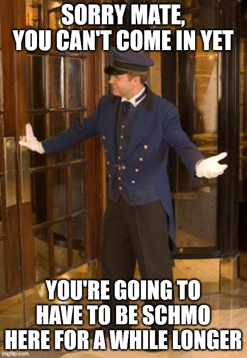 Doorman | SORRY MATE, YOU CAN'T COME IN YET YOU'RE GOING TO HAVE TO BE SCHMO HERE FOR A WHILE LONGER | image tagged in doorman | made w/ Imgflip meme maker