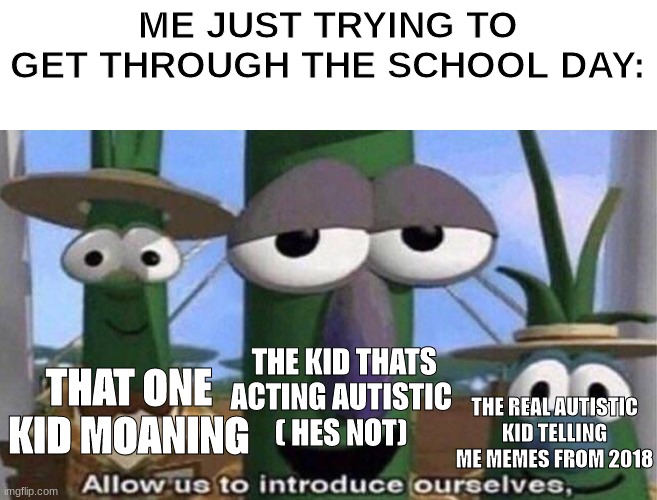 Im just trying get through the day being a reasonable member of society . | ME JUST TRYING TO GET THROUGH THE SCHOOL DAY:; THE KID THATS ACTING AUTISTIC 
( HES NOT); THAT ONE KID MOANING; THE REAL AUTISTIC KID TELLING ME MEMES FROM 2018 | image tagged in veggietales 'allow us to introduce ourselfs',school,highschool,allow us to introduce ourselves | made w/ Imgflip meme maker