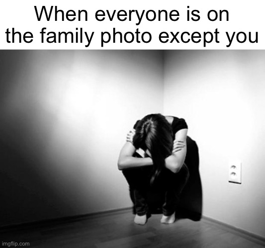 PAIN! | When everyone is on the family photo except you | image tagged in depression sadness hurt pain anxiety | made w/ Imgflip meme maker