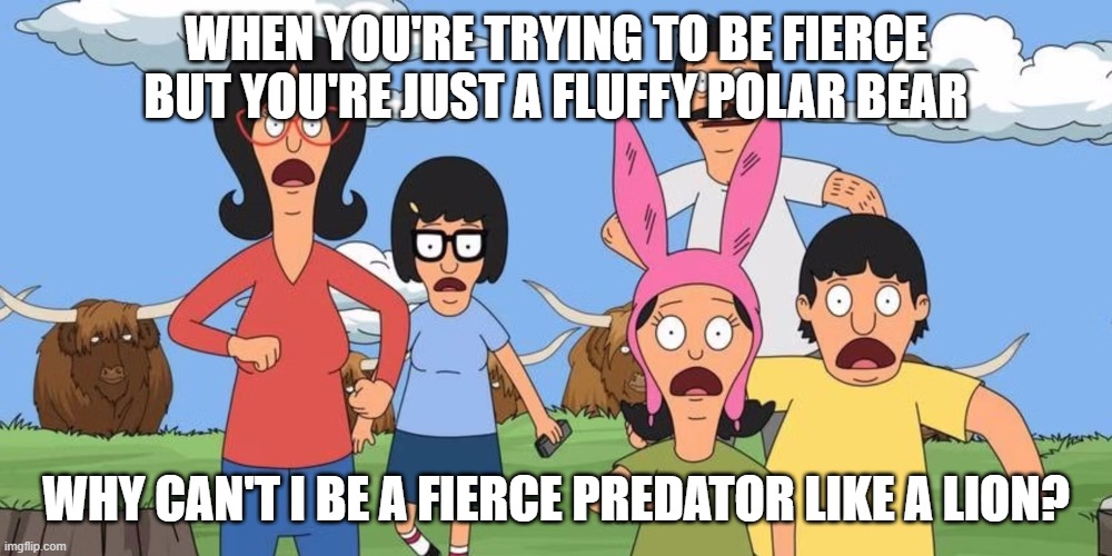 WHEN YOU'RE TRYING TO BE FIERCE BUT YOU'RE JUST A FLUFFY POLAR BEAR; WHY CAN'T I BE A FIERCE PREDATOR LIKE A LION? | image tagged in bobs burgers | made w/ Imgflip meme maker