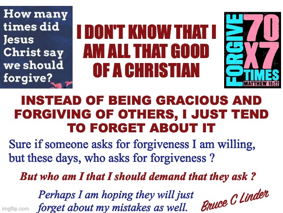 Just Forget About It | I DON'T KNOW THAT I
AM ALL THAT GOOD
OF A CHRISTIAN; INSTEAD OF BEING GRACIOUS AND
FORGIVING OF OTHERS, I JUST TEND
TO FORGET ABOUT IT; Sure if someone asks for forgiveness I am willing,
but these days, who asks for forgiveness ? But who am I that I should demand that they ask ? Perhaps I am hoping they will just
forget about my mistakes as well. Bruce C Linder | image tagged in 70 x 7,foregiveness,forget about it,christianity,overlooking mistakes | made w/ Imgflip meme maker