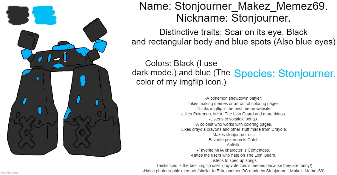 Stonjourner_Makez_Memez69 reference sheet | Name: Stonjourner_Makez_Memez69.

Nickname: Stonjourner. Distinctive traits: Scar on its eye. Black and rectangular body and blue spots (Also blue eyes); Colors: Black (I use dark mode.) and blue (The color of my imgflip icon.); Species: Stonjourner. -A pokemon showdown player.

-Likes making memes or art out of coloring pages.

-Thinks imgflip is the best meme website.

-Likes Pokemon, MHA, The Lion Guard and more things.

-Listens to vocaloid songs.

-A colorist who works with coloring pages.

-Likes crayola crayons and other stuff made from Crayola.

-Makes stonjourner ocs.

-Favorite pokemon is Golett.

-Autistic.

-Favorite MHA character is Cementoss.

-Hates the users who hate on The Lion Guard.

-Listens to sped up songs.

-Thinks Iceu is the best imgflip user. (I upvote Iceu's memes because they are funny!)

-Has a photographic memory (similar to Erin, another OC made by Stonjourner_Makez_Memez69) | image tagged in stonjourner,makes,memes,69,original character | made w/ Imgflip meme maker