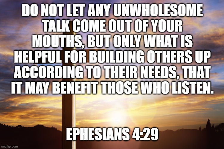 Bible Verse of the Day | DO NOT LET ANY UNWHOLESOME TALK COME OUT OF YOUR MOUTHS, BUT ONLY WHAT IS HELPFUL FOR BUILDING OTHERS UP ACCORDING TO THEIR NEEDS, THAT IT MAY BENEFIT THOSE WHO LISTEN. EPHESIANS 4:29 | image tagged in bible verse of the day | made w/ Imgflip meme maker