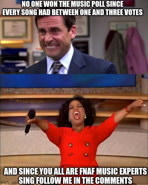 Sing it | NO ONE WON THE MUSIC POLL SINCE EVERY SONG HAD BETWEEN ONE AND THREE VOTES; AND SINCE YOU ALL ARE FNAF MUSIC EXPERTS



SING FOLLOW ME IN THE COMMENTS | image tagged in michael scott upset,memes,oprah you get a | made w/ Imgflip meme maker