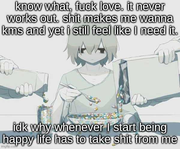 Avogado6 depression | know what, fuck love. it never works out. shit makes me wanna kms and yet i still feel like I need it. idk why whenever I start being happy life has to take shit from me | image tagged in avogado6 depression | made w/ Imgflip meme maker