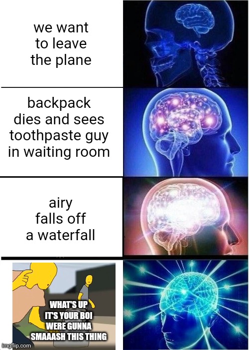 Most uncomftable things in hfjone | we want to leave the plane; backpack dies and sees toothpaste guy in waiting room; airy falls off a waterfall; WHAT'S UP IT'S YOUR BOI WERE GUNNA SMAAASH THIS THING | image tagged in memes,expanding brain,hfjone | made w/ Imgflip meme maker
