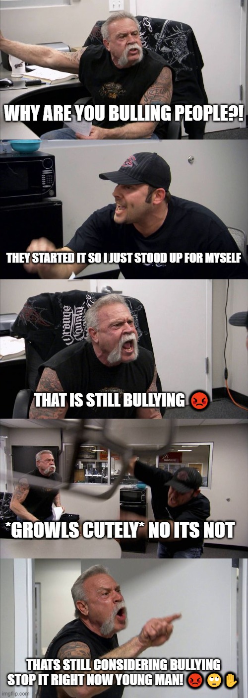Bullying awareness month | WHY ARE YOU BULLING PEOPLE?! THEY STARTED IT SO I JUST STOOD UP FOR MYSELF; THAT IS STILL BULLYING 😡; *GROWLS CUTELY* NO ITS NOT; THATS STILL CONSIDERING BULLYING STOP IT RIGHT NOW YOUNG MAN! 😡🙄✋ | image tagged in memes,american chopper argument | made w/ Imgflip meme maker