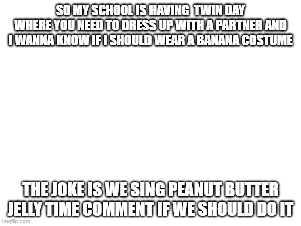 Should we? | SO MY SCHOOL IS HAVING  TWIN DAY WHERE YOU NEED TO DRESS UP WITH A PARTNER AND I WANNA KNOW IF I SHOULD WEAR A BANANA COSTUME; THE JOKE IS WE SING PEANUT BUTTER JELLY TIME COMMENT IF WE SHOULD DO IT | image tagged in banana,joke,school | made w/ Imgflip meme maker