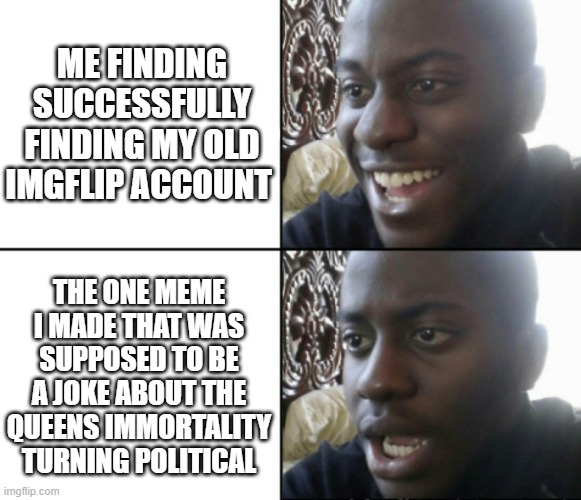 bro its supposed to be a joke not political bs :( | ME FINDING SUCCESSFULLY FINDING MY OLD IMGFLIP ACCOUNT; THE ONE MEME I MADE THAT WAS SUPPOSED TO BE A JOKE ABOUT THE QUEENS IMMORTALITY TURNING POLITICAL | image tagged in happy / shock | made w/ Imgflip meme maker