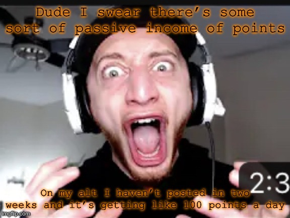 My honest reaction | Dude I swear there’s some sort of passive income of points; On my alt I haven’t posted in two weeks and it’s getting like 100 points a day | image tagged in my honest reaction | made w/ Imgflip meme maker