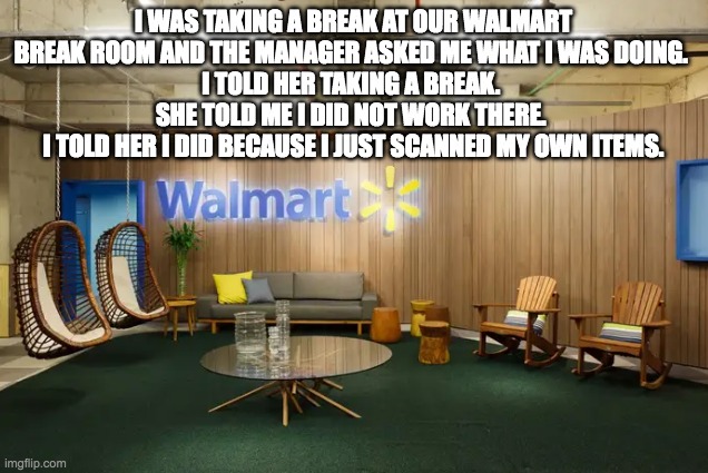 Walmart Break Room | I WAS TAKING A BREAK AT OUR WALMART BREAK ROOM AND THE MANAGER ASKED ME WHAT I WAS DOING. 
I TOLD HER TAKING A BREAK. 
SHE TOLD ME I DID NOT WORK THERE. 
I TOLD HER I DID BECAUSE I JUST SCANNED MY OWN ITEMS. | image tagged in walmart | made w/ Imgflip meme maker