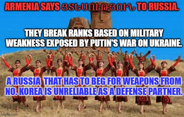 Putin's war has confirmed the old joke: "Russia is a Gas Station with Nukes." | ARMENIA SAYS ՑՏԵՍՈՒԹՅՈՒՆ TO RUSSIA. THEY BREAK RANKS BASED ON MILITARY WEAKNESS EXPOSED BY PUTIN'S WAR ON UKRAINE. A RUSSIA  THAT HAS TO BEG FOR WEAPONS FROM NO. KOREA IS UNRELIABLE AS A DEFENSE PARTNER. | image tagged in politics | made w/ Imgflip meme maker