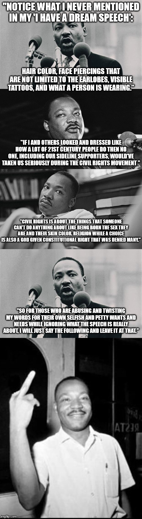 If MLK Jr was alive today and saw how a lot of people, including Fetterman, look like. | "NOTICE WHAT I NEVER MENTIONED IN MY 'I HAVE A DREAM SPEECH':; HAIR COLOR, FACE PIERCINGS THAT ARE NOT LIMITED TO THE EARLOBES, VISIBLE TATTOOS, AND WHAT A PERSON IS WEARING."; "IF I AND OTHERS LOOKED AND DRESSED LIKE HOW A LOT OF 21ST CENTURY PEOPLE DO THEN NO ONE, INCLUDING OUR SIDELINE SUPPORTERS, WOULD'VE TAKEN US SERIOUSLY DURING THE CIVIL RIGHTS MOVEMENT "; "CIVIL RIGHTS IS ABOUT THE THINGS THAT SOMEONE CAN'T DO ANYTHING ABOUT LIKE BEING BORN THE SEX THEY ARE AND THEIR SKIN COLOR. RELIGION WHILE A CHOICE IS ALSO A GOD GIVEN CONSTITUTIONAL RIGHT THAT WAS DENIED MANY."; "SO FOR THOSE WHO ARE ABUSING AND TWISTING MY WORDS FOR THEIR OWN SELFISH AND PETTY WANTS AND NEEDS WHILE IGNORING WHAT THE SPEECH IS REALLY ABOUT, I WILL JUST SAY THE FOLLOWING AND LEAVE IT AT THAT." | image tagged in mlk jr i have a dream,mlk roll eyes,dissapointed mlk,mlk martin luther king jr mlk middle finger the bird,politics | made w/ Imgflip meme maker