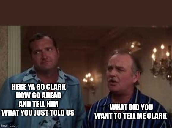 Frank Shirley | HERE YA GO CLARK
NOW GO AHEAD AND TELL HIM WHAT YOU JUST TOLD US WHAT DID YOU WANT TO TELL ME CLARK | image tagged in frank shirley | made w/ Imgflip meme maker