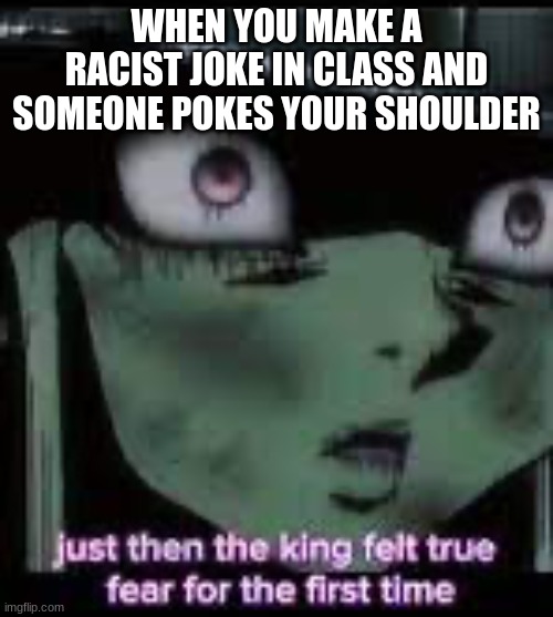 the king felt true fear for the first time | WHEN YOU MAKE A RACIST JOKE IN CLASS AND SOMEONE POKES YOUR SHOULDER | image tagged in the king felt true fear for the first time | made w/ Imgflip meme maker