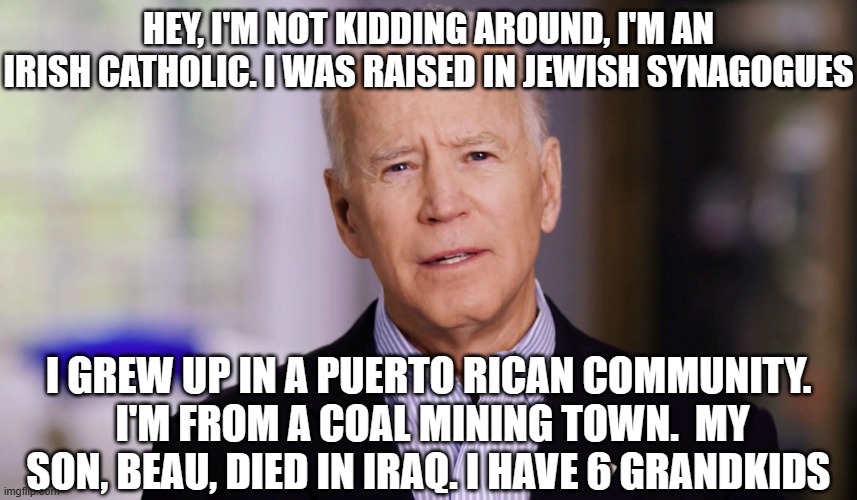 Joe Biden 2020 | HEY, I'M NOT KIDDING AROUND, I'M AN IRISH CATHOLIC. I WAS RAISED IN JEWISH SYNAGOGUES; I GREW UP IN A PUERTO RICAN COMMUNITY.  I'M FROM A COAL MINING TOWN.  MY SON, BEAU, DIED IN IRAQ. I HAVE 6 GRANDKIDS | image tagged in joe biden 2020 | made w/ Imgflip meme maker