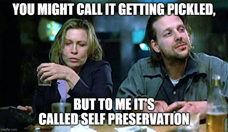 SELF PRESERVATION | YOU MIGHT CALL IT GETTING PICKLED, BUT TO ME IT'S CALLED SELF PRESERVATION | image tagged in barfly | made w/ Imgflip meme maker
