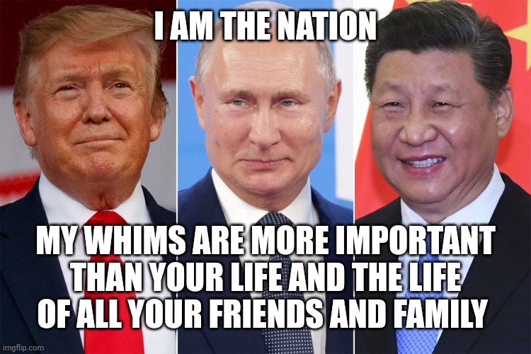 Authoritarianism in a NutsHell | I AM THE NATION; MY WHIMS ARE MORE IMPORTANT THAN YOUR LIFE AND THE LIFE OF ALL YOUR FRIENDS AND FAMILY | image tagged in trump putin xi,authoritarianism,malignant narcissism,liars,murderers,rapists | made w/ Imgflip meme maker