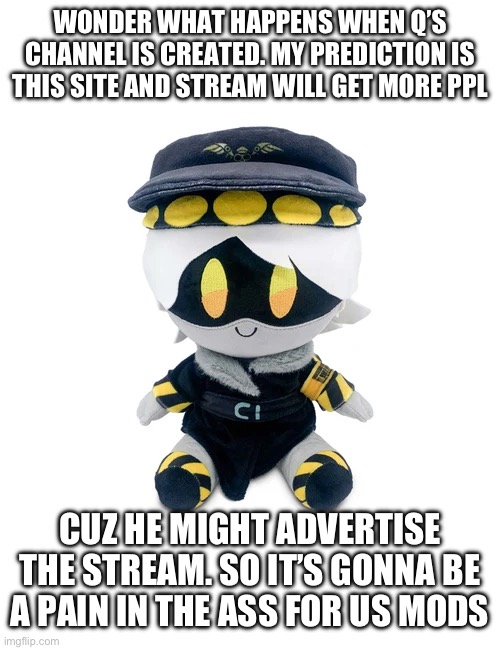 Comment banned rn so make ur theories :3 | WONDER WHAT HAPPENS WHEN Q’S CHANNEL IS CREATED. MY PREDICTION IS THIS SITE AND STREAM WILL GET MORE PPL; CUZ HE MIGHT ADVERTISE THE STREAM. SO IT’S GONNA BE A PAIN IN THE ASS FOR US MODS | image tagged in n plushie | made w/ Imgflip meme maker