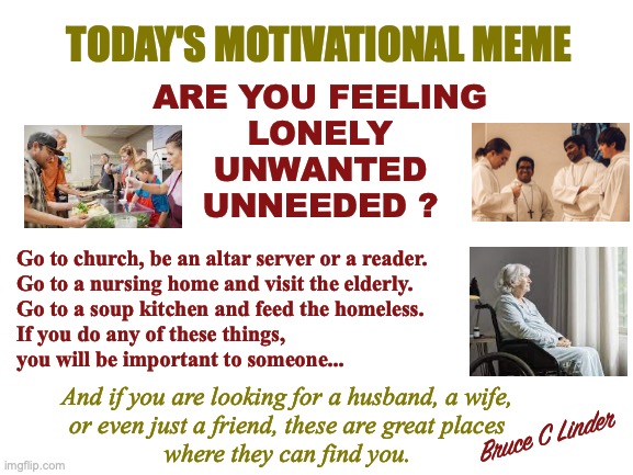 Lonely, Unwanted or Unneeded | TODAY'S MOTIVATIONAL MEME; ARE YOU FEELING
LONELY
UNWANTED
UNNEEDED ? Go to church, be an altar server or a reader.
Go to a nursing home and visit the elderly.
Go to a soup kitchen and feed the homeless.
If you do any of these things,
you will be important to someone... And if you are looking for a husband, a wife,
or even just a friend, these are great places
where they can find you. Bruce C Linder | image tagged in lonely,unwanted,unneeded,soup kitchen,chruch,nursing home | made w/ Imgflip meme maker