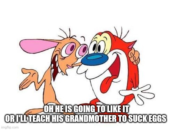 ren and stimpy | OH HE IS GOING TO LIKE IT
OR I'LL TEACH HIS GRANDMOTHER TO SUCK EGGS | image tagged in ren and stimpy | made w/ Imgflip meme maker