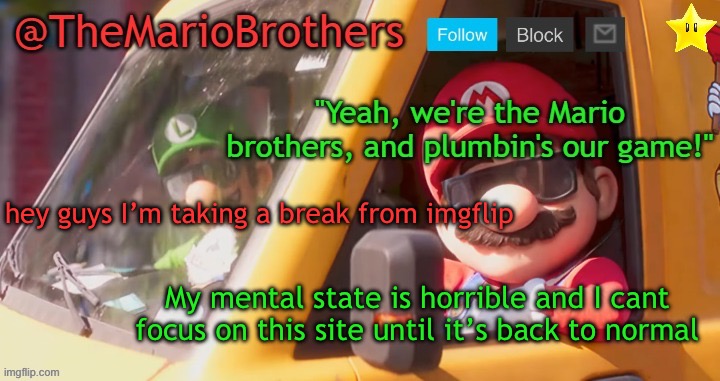 Sorry. | hey guys I’m taking a break from imgflip; My mental state is horrible and I cant focus on this site until it’s back to normal | image tagged in themariobrothers template of whatever | made w/ Imgflip meme maker