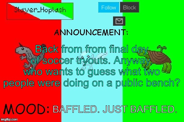 Now they have to live with the fact that they were yelled at by an angry soccer coach after being caught by 31 middle schoolers | Back from from final day of soccer tryouts. Anyway, who wants to guess what two people were doing on a public bench? BAFFLED. JUST BAFFLED. | image tagged in hoplash's announcement temp | made w/ Imgflip meme maker