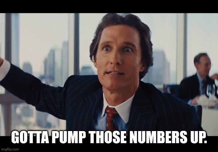 Gotta Pump Those Numbers Up | GOTTA PUMP THOSE NUMBERS UP. | image tagged in those are rookie numbers,gotta pump those numbers up,matthew mcconaughey,wolf of wall street | made w/ Imgflip meme maker