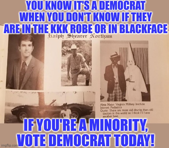 The KKK, Democrats and blackface. It's the same picture. | YOU KNOW IT'S A DEMOCRAT WHEN YOU DON'T KNOW IF THEY ARE IN THE KKK ROBE OR IN BLACKFACE; IF YOU'RE A MINORITY, VOTE DEMOCRAT TODAY! | image tagged in ralph northam | made w/ Imgflip meme maker