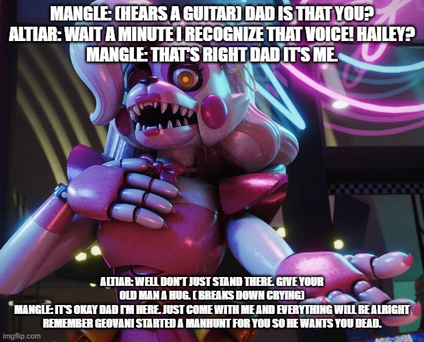 mangle gives her dad her knowledge about Geovanni's manhunt | MANGLE: (HEARS A GUITAR) DAD IS THAT YOU?
ALTIAR: WAIT A MINUTE I RECOGNIZE THAT VOICE! HAILEY?
MANGLE: THAT'S RIGHT DAD IT'S ME. ALTIAR: WELL DON'T JUST STAND THERE. GIVE YOUR OLD MAN A HUG. ( BREAKS DOWN CRYING)
MANGLE: IT'S OKAY DAD I'M HERE. JUST COME WITH ME AND EVERYTHING WILL BE ALRIGHT REMEMBER GEOVANI STARTED A MANHUNT FOR YOU SO HE WANTS YOU DEAD. | image tagged in google | made w/ Imgflip meme maker