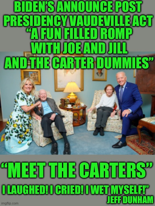 Gotta earn | BIDEN’S ANNOUNCE POST PRESIDENCY VAUDEVILLE ACT; “A FUN FILLED ROMP WITH JOE AND JILL AND THE CARTER DUMMIES”; “MEET THE CARTERS”; I LAUGHED! I CRIED! I WET MYSELF!”; JEFF DUNHAM | made w/ Imgflip meme maker