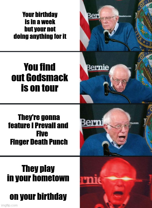 When your boring birthday turns good | Your birthday is in a week but your not doing anything for it; You find out Godsmack is on tour; They're gonna feature I Prevail and 
     Five Finger Death Punch; They play in your hometown
          on your birthday | image tagged in bernie sanders reaction nuked | made w/ Imgflip meme maker