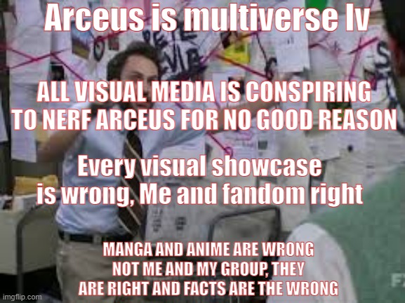 arceus is not multiverse lv | Arceus is multiverse lv; ALL VISUAL MEDIA IS CONSPIRING TO NERF ARCEUS FOR NO GOOD REASON; Every visual showcase is wrong, Me and fandom right; MANGA AND ANIME ARE WRONG NOT ME AND MY GROUP, THEY ARE RIGHT AND FACTS ARE THE WRONG | image tagged in conspiracy theory,arceus,pokemon | made w/ Imgflip meme maker