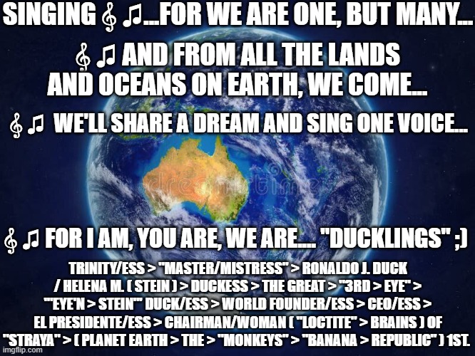 For We Are One, But Many... | SINGING 𝄞 ♫...FOR WE ARE ONE, BUT MANY... 𝄞 ♫ AND FROM ALL THE LANDS AND OCEANS ON EARTH, WE COME... 𝄞 ♫  WE'LL SHARE A DREAM AND SING ONE VOICE... 𝄞 ♫ FOR I AM, YOU ARE, WE ARE.... "DUCKLINGS" ;); TRINITY/ESS > "MASTER/MISTRESS" > RONALDO J. DUCK / HELENA M. ( STEIN ) > DUCKESS > THE GREAT > "3RD > EYE" > '"EYE'N > STEIN"' DUCK/ESS > WORLD FOUNDER/ESS > CEO/ESS > EL PRESIDENTE/ESS > CHAIRMAN/WOMAN ( "LOCTITE" > BRAINS ) OF "STRAYA" > ( PLANET EARTH > THE > "MONKEYS" > "BANANA > REPUBLIC" ) 1ST. | image tagged in songs,unity,planet earth,community,humans,trinity/ess | made w/ Imgflip meme maker