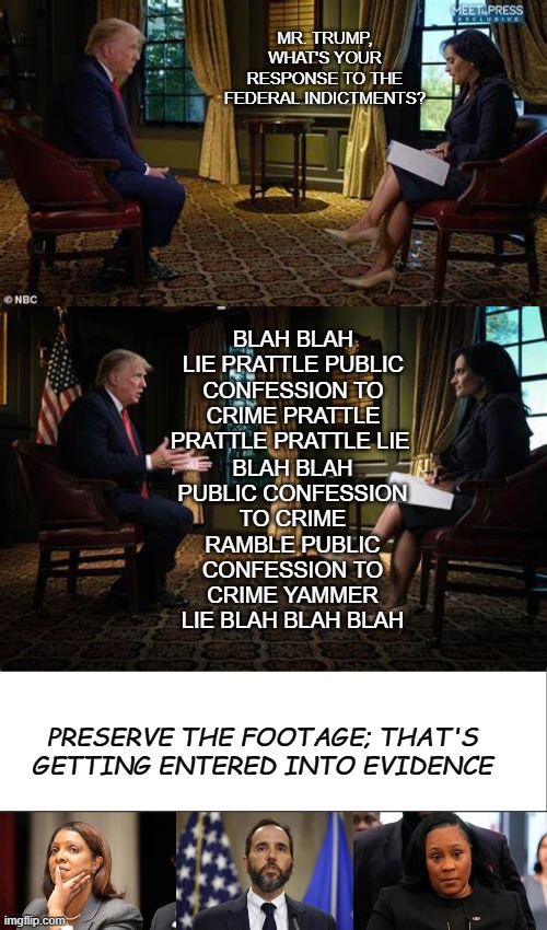 Another interview, another silver platter serving of public criminal confession. | MR. TRUMP, WHAT'S YOUR RESPONSE TO THE FEDERAL INDICTMENTS? BLAH BLAH LIE PRATTLE PUBLIC CONFESSION TO CRIME PRATTLE PRATTLE PRATTLE LIE; BLAH BLAH PUBLIC CONFESSION TO CRIME RAMBLE PUBLIC CONFESSION TO CRIME YAMMER LIE BLAH BLAH BLAH; PRESERVE THE FOOTAGE; THAT'S GETTING ENTERED INTO EVIDENCE | image tagged in trump interview,trump interview 2,white bar,jack smith,trump is a moron,justice | made w/ Imgflip meme maker